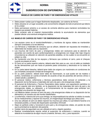 NORMA
SUBDIRECCION DE ENFERMERIA
Código :ENFNOR2012-1
Edición : 2
Fecha :02 MAYO 2012
Página : 8 de 40
Vigencia : 2012-2015
MANEJO DE CARRO DE PARO Y DE EMERGENCIAS VITALES
Debe poseer ruedas que lo hagan fácilmente desplazable, con sistema de frenos.
Debe ubicarse en un lugar accesible y de conocimiento obligado de todo el personal que labora
en la unidad.
Debe permanecer próximo a un acceso de corriente eléctrica para mantener enchufados los
equipos que poseen baterías.
Debe contener sólo el material imprescindible evitando la acumulación de elementos que
puedan afectar una eventual emergencia médica.
4.6 MANEJO DE CARROS DE PARO Y DE EMERGENCIAS VITALES:
Los equipos como es el monitor/desfibrilador y monitores de signos vitales se mantendrán
siempre conectados a la red eléctrica.
Los fármacos y materiales de consumo que se utilicen, deberán ser repuestos de inmediato y
elaboradas las recetas para su reposición.
Los insumos del Carro de paro y emergencias vitales son exclusivos para la atención de
pacientes con evento de paro cardiorrespiratorio y emergencias con riesgo vital, bajo ninguna
circunstancia se utilizarán en atención de pacientes estables, en los cuales no se encuentre en
peligro su vida.
Se mantendrá una lista de los equipos y fármacos que contiene el carro, para el chequeo
cuando se prepara el carro.
El Carro en su parte superior externa, deberá estar listo para su uso, con el cable ya instalado
de las derivaciones que van hacia el paciente pasta conductora y electrodos en su bolsa de
origen.
En su parte lateral derecha, deberá tener balón de oxígeno con manómetro en condiciones de
uso inmediato (excepción Unidad de Emergencia).
En su parte posterior, deberá tener tabla de reanimación, la cual puede ser de madera o
acrílico, tomándose en cuenta el tamaño de acuerdo al tipo de pacientes del servicio clínico o
unidad (adulto y pediátrico).
El personal médico, enfermeras y técnicos paramédicos debe conocer el contenido y la
disposición de los fármacos y materiales del carro de paro y de emergencias vitales.
El personal de Enfermería y Técnico Paramédico debe realizar una capacitación periódica no
sólo en soporte vital sino también, en la disposición de los materiales del carro de paro y de
emergencias vitales, su utilización, y el funcionamiento de los equipos para enfrentar con
seguridad una situación de riesgo vital.
Los Médicos deben conocer el carro de paro y de emergencias vitales en su disposición de los
elementos y el correcto uso del monitor desfibrilador.
La enfermera, matrona de turno que entrega, se responsabilizará de solicitar al médico la receta
de los medicamentos y reponer los insumos, en imagenología tecnóloga que utiliza carro.
Una vez utilizado el carro se deben reponer los insumos que utiliza, lo cual deberá hacerse a la
brevedad posible y a través del dispensador automático Omnicell.
Dejar en perfecto orden y funcional el carro paro y de emergencias vitales, sin perder de vista
que la prioridad es la atención del paciente.
Instalar cierre de seguridad una vez utilizado el carro y dejarlo operativo.
Realizar inmediatamente reporte verbal al supervisor de enfermería o matrona, cuando se
detecte la no-existencia de algún insumo (material, fármaco, otro.), para reposición.
 