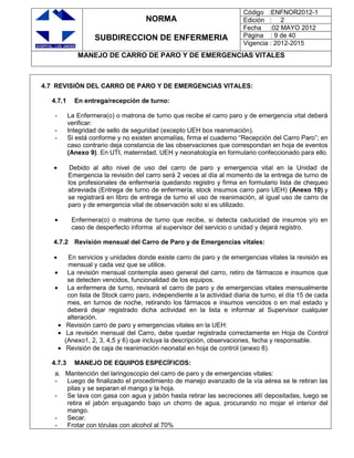 NORMA
SUBDIRECCION DE ENFERMERIA
Código :ENFNOR2012-1
Edición : 2
Fecha :02 MAYO 2012
Página : 9 de 40
Vigencia : 2012-2015
MANEJO DE CARRO DE PARO Y DE EMERGENCIAS VITALES
4.7 REVISIÓN DEL CARRO DE PARO Y DE EMERGENCIAS VITALES:
4.7.1 En entrega/recepción de turno:
- La Enfermera(o) o matrona de turno que recibe el carro paro y de emergencia vital deberá
verificar:
- Integridad de sello de seguridad (excepto UEH box reanimación).
- Si está conforme y no existen anomalías, firma el cuaderno “Recepción del Carro Paro”; en
caso contrario deja constancia de las observaciones que correspondan en hoja de eventos
(Anexo 9). En UTI, maternidad, UEH y neonatología en formulario confeccionado para ello.
Debido al alto nivel de uso del carro de paro y emergencia vital en la Unidad de
Emergencia la revisión del carro será 2 veces al día al momento de la entrega de turno de
los profesionales de enfermería quedando registro y firma en formulario lista de chequeo
abreviada (Entrega de turno de enfermería, stock insumos carro paro UEH) (Anexo 10).y
se registrará en libro de entrega de turno el uso de reanimación, al igual uso de carro de
paro y de emergencia vital de observación solo si es utilizado.
Enfermera(o) o matrona de turno que recibe, si detecta caducidad de insumos y/o en
caso de desperfecto informa al supervisor del servicio o unidad y dejará registro.
4.7.2 Revisión mensual del Carro de Paro y de Emergencias vitales:
En servicios y unidades donde existe carro de paro y de emergencias vitales la revisión es
mensual y cada vez que se utilice.
La revisión mensual contempla aseo general del carro, retiro de fármacos e insumos que
se detecten vencidos, funcionalidad de los equipos.
La enfermera de turno, revisará el carro de paro y de emergencias vitales mensualmente
con lista de Stock carro paro, independiente a la actividad diaria de turno, el día 15 de cada
mes, en turnos de noche, retirando los fármacos e insumos vencidos o en mal estado y
deberá dejar registrado dicha actividad en la lista e informar al Supervisor cualquier
alteración.
Revisión carro de paro y emergencias vitales en la UEH:
La revisión mensual del Carro, debe quedar registrada correctamente en Hoja de Control
(Anexo1, 2, 3, 4,5 y 6) que incluya la descripción, observaciones, fecha y responsable.
Revisión de caja de reanimación neonatal en hoja de control (anexo 8).
4.7.3 MANEJO DE EQUIPOS ESPECÍFICOS:
a. Mantención del laringoscopio del carro de paro y de emergencias vitales:
- Luego de finalizado el procedimiento de manejo avanzado de la vía aérea se le retiran las
pilas y se separan el mango y la hoja.
- Se lava con gasa con agua y jabón hasta retirar las secreciones allí depositadas, luego se
retira el jabón enjuagando bajo un chorro de agua, procurando no mojar el interior del
mango.
- Secar.
- Frotar con tórulas con alcohol al 70%
 
