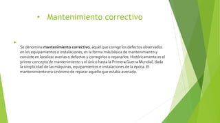 • Mantenimiento correctivo

Se denomina mantenimiento correctivo, aquel que corrige los defectos observados
en los equipamientos o instalaciones, es la forma más básica de mantenimiento y
consiste en localizar averías o defectos y corregirlos o repararlos. Históricamente es el
primer concepto de mantenimiento y el único hasta la Primera Guerra Mundial, dada
la simplicidad de las máquinas, equipamientos e instalaciones de la época. El
mantenimiento era sinónimo de reparar aquello que estaba averiado.
 