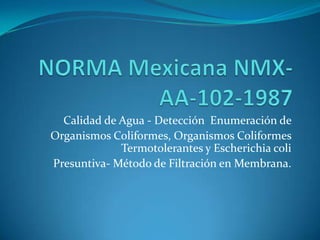 NORMA Mexicana NMX-AA-102-1987 Calidad de Agua - Detección  Enumeración de  Organismos Coliformes, Organismos ColiformesTermotolerantes y Escherichiacoli Presuntiva- Método de Filtración en Membrana. 