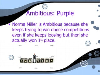 Ambitious: Purple Norma Miller is Ambitious because she keeps trying to win dance competitions even if she keeps loosing but then she actually won 1 st  place. 
