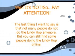 Well It’s NOT!So…PAY ATTENTIION! The last thing I want to say is that not many people do not do the Lindy Hop anymore. But you can still find some people doing the Lindy Hop online. 