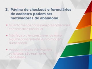  Quanto menos coisa para preencher mais
chances dele continuar
 Não faça o cliente escrever de novo
alguma coisa que ele já informou em
outro ponto
3. Página de checkout e formulários
de cadastro podem ser
motivadoras de abandono
 Veja se todas as informações
solicitadas são realmente
necessárias
 
