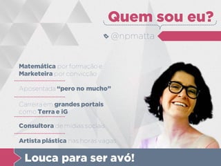 Matemática por formação e
Marketeira por convicção
Quem sou eu?
@npmatta
Aposentada “pero no mucho”
Carreira em grandes portais
como Terra e iG
Consultora de mídias sociais
Artista plástica nas horas vagas
Louca para ser avó!
 