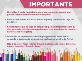  O criativo é parte importante no processo, então quanto mais
personalizado o banner melhor o impacto
 Pode haver limites nas listas de retargeting (número de tags ou
produtos)
 É importante que as tags de retargeting sejam implementadas 10
dias antes de veicular a campanha para criar uma base de usuários
nas listas de retargeting
 O volume de impressões a serem programadas pode variar
segundo a quantidade de usuários cookados e dentro do Portal
 Não é possível fazer retargeting para páginas de celular (m.terra),
tablets ou vídeo (dado do Terra)
IMPORTANTE
 