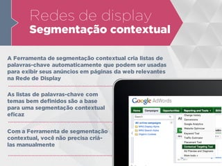 Redes de display
Segmentação contextual
A Ferramenta de segmentação contextual cria listas de
palavras-chave automaticamente que podem ser usadas
para exibir seus anúncios em páginas da web relevantes
na Rede de Display
As listas de palavras-chave com
temas bem definidos são a base
para uma segmentação contextual
eficaz
Com a Ferramenta de segmentação
contextual, você não precisa criá-
las manualmente
 