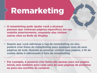 Remarketing
 O remarketing pode ajudar você a alcançar
pessoas que visitaram páginas específicas em seu
website anteriormente, enquanto elas visitam
outros sites na Rede de Display
 Por exemplo, é possível criar listas não apenas para sua página
inicial, mas também para cada uma de suas páginas de produtos
ou para seu carrinho de compras
 Depois que você adicionar a tag de remarketing ao site,
poderá criar listas de remarketing para qualquer uma de suas
páginas da web. Quando as pessoas visitam essa página, o ID do
cookie delas é adicionado à lista de remarketing
 