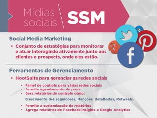 Mídias
sociais SSM
 Conjunto de estratégias para monitorar
e atuar interagindo ativamente junto aos
clientes e prospects, onde eles estão.
Social Media Marketing
 HootSuite para gerenciar as redes sociais
Ferramentas de Gerenciamento
 Painel de controle para várias redes sociais
 Permite agendamento de posts
 Gera relatórios de controle como:
 Permite a customização de relatórios
 Agrega relatórios do Facebook Insights e Google Analytics
Crescimento dos seguidores, Menções detalhadas, Retweets.
 
