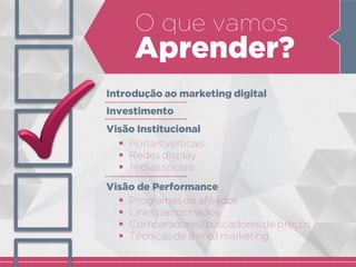 O que vamos
Aprender?
Introdução ao marketing digital
Investimento
Visão Institucional
 Portais verticais
 Redes display
 Mídias sociais
Visão de Performance
 Programas de afiliados
 Links patrocinados
 Comparadores/buscadores de preços
 Técnicas de e-mail marketing
 