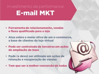 Investimento de performance
E-mail MKT
 Ferramenta de relacionamento, vendas
e fluxo qualificado para a loja
 Atua sobre o maior ativo de um e-commerce,
a base de clientes da loja virtual
 Pode ser contratado de terceiros em ações
de ampliação de base
 Pode (e deve) ser utilizado em ações de
retenção e recuperação de vendas
 Tem que ser a melhor conversão de todas
 