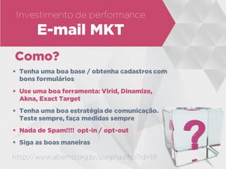 Investimento de performance
E-mail MKT
Como?
 Tenha uma boa base / obtenha cadastros com
bons formulários
 Use uma boa ferramenta: Virid, Dinamize,
Akna, Exact Target
 Tenha uma boa estratégia de comunicação.
Teste sempre, faça medidas sempre
 Nada de Spam!!!! opt-in / opt-out
 Siga as boas maneiras
http://www.abemd.org.br/pagina.php?id=19
 