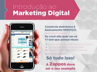 Introdução ao
Marketing Digital
Comércio eletrônico é
basicamente SERVIÇO.
 Seu site tem que ser bom e funcional
 Seu produto tem que ser bom
 Sua entrega tem que ser perfeita
Se você não quer ser só
+1 tem que pensar nisso:
Só tudo isso!
A Zappos deve
ser o seu exemplo
 