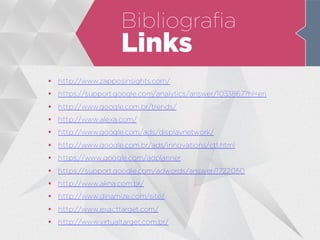 Bibliografia
Links
 http://www.zapposinsights.com/
 https://support.google.com/analytics/answer/1033867?hl=en
 http://www.google.com.br/trends/
 http://www.alexa.com/
 http://www.google.com/ads/displaynetwork/
 http://www.google.com.br/ads/innovations/ctt.html
 https://www.google.com/adplanner
 https://support.google.com/adwords/answer/1722050
 http://www.akna.com.br/
 http://www.dinamize.com/site/
 http://www.exacttarget.com/
 http://www.virtualtarget.com.br/
 
