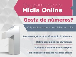 Planejamento de
Mídia Online
Gosta de números?
Vai precisar saber como lidar com eles
Para seu negócio toda informação é relevante
Defina seus objetivos claramente
Aprenda a analisar as informações
Tome decisões baseadas nas suas análise
 