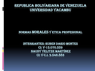 REPUBLICA BOLIVARIANA DE VENEZUELA
UNIVERSIDAD YACAMBU

NORMAS MORALES Y ETICA PROFESIONAL
INTEGRANTES: RUBEN DARIO MONTES
CI: V-15.070.559
NAUDY YELITZE MARTÍNEZ
CI: V-C.I. 9.546.883

 