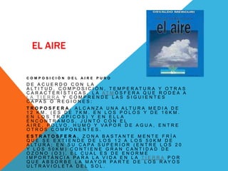 EL AIRE

COMPOSICIÓN DEL         AIRE   PURO
DE ACUERDO CON LA
A LT I T U D , C O M P O S I C I Ó N , T E M P E R AT U R A Y O T R A S
C A R A C T E R Í S T I C A S , L A AT M Ó S F E R A Q U E R O D E A A
LA TIERRA Y COMPRENDE LAS SIGUIENTES
C A PA S O R E G I O N E S :
T R O P O S F E R A. A L C A N Z A U N A A LT U R A M E D I A D E
12 KM. (ES DE 7KM. EN LOS POLOS Y DE 16KM.
EN LOS TRÓPICOS) Y EN ELLA
ENCONTRAMOS, JUNTO CON EL
A I R E , P O LV O , H U M O Y VA P O R D E A G U A , E N T R E
OTROS COMPONENTES.
E S T R AT O S F E R A . Z O N A B A S TA N T E M E N T E F R Í A
QUE SE EXTIENDE DE LOS 12 A LOS 50KM DE
A LT U R A ; E N S U C A PA S U P E R I O R ( E N T R E L O S 2 0
Y LOS 50KM) CONTIENE GRAN CANTIDAD DE
OZONO (O3), EL CUAL ES DE ENORME
I M P O R TA N C I A PA R A L A V I D A E N L A T I E R R A P O R
Q U E A B S O R B E L A M AY O R PA RT E D E L O S R AY O S
U LT R AV I O L E TA D E L S O L .
 