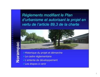 Règlements modifiant le Plan
           d’urbanisme et autorisant le projet en
           vertu de l’article 89,3 de la charte
Norampac




            Historique du projet et démarche
            Le cadre réglementaire
            L’entente de développement
            Les étapes à venir


                                                    1
 