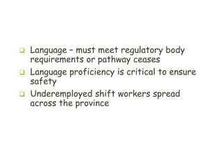 T H E S T A R T I N G P O I N T
 Language – must meet regulatory body
requirements or pathway ceases
 Language proficiency is critical to ensure
safety
 Underemployed shift workers spread
across the province
 