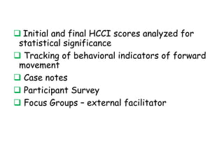 E V A L U A T I O N
 Initial and final HCCI scores analyzed for
statistical significance
 Tracking of behavioral indicators of
forward movement
 Case notes
 Participant Survey
 Focus Groups – external facilitator
 