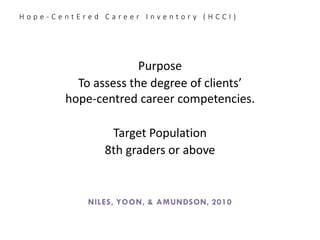 H o p e - C e n t E r e d C a r e e r I n v e n t o r y ( H C C I )
Purpose
To assess the degree of clients’
hope-centred career competencies.
Target Population
8th graders or above
Niles, Yoon, & Amundson, 2010
 