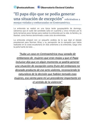 @votocatolicoec               Observatorio Electoral Catolico

“El papa dijo que se podía generar
una situación de excepción” refiriéndose a
monjas violadas y embarazadas en Centroamérica.

La entrevista se realizó en una típica tarde guayaquileña de domingo,
sabíamos que el vuelo del candidato salía en cuarenta y cinco minutos por lo
tanto teníamos poco tiempo para realizar la entrevista por la vida, la familia y la
libertad, como hemos denominado a este ciclo de entrevistas.

La entrevista empezó con un pequeño análisis de lo que dejó el debate
presidencial para Norman Wray y su percepción de la campaña que había
realizado en la costa ecuatoriana en días anteriores a la entrevista, luego vino
la parte fuerte de todo….


     “hubo un caso en Centroamérica muy sonado de
  embarazos de mujeres que eran mojas y que el Papa
 inclusive dijo que en algún momento se podría generar
una situación de excepción como fruto del embarazo no
deseado producto de ese acto violento, reconociendo la
    naturaleza de la decisión que habían tomado esas
mujeres, eso sienta para mí un precedente importante en
                 el sentido de la violencia”
 