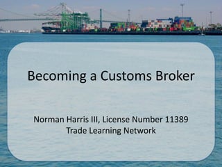 Becoming a Customs Broker

Norman Harris III, License Number 11389
       Trade Learning Network
 