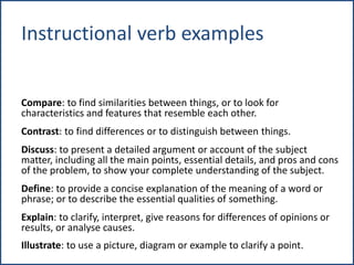 Instructional verb examples
Compare: to find similarities between things, or to look for
characteristics and features that resemble each other.
Contrast: to find differences or to distinguish between things.
Discuss: to present a detailed argument or account of the subject
matter, including all the main points, essential details, and pros and cons
of the problem, to show your complete understanding of the subject.
Define: to provide a concise explanation of the meaning of a word or
phrase; or to describe the essential qualities of something.
Explain: to clarify, interpret, give reasons for differences of opinions or
results, or analyse causes.
Illustrate: to use a picture, diagram or example to clarify a point.
 
