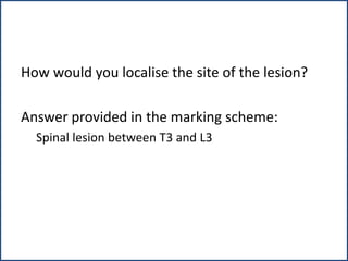 How would you localise the site of the lesion?
Answer provided in the marking scheme:
Spinal lesion between T3 and L3
 