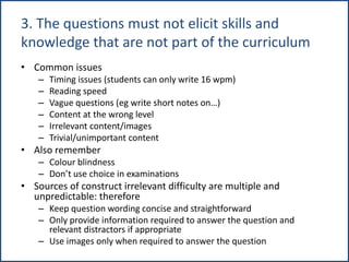 3. The questions must not elicit skills and
knowledge that are not part of the curriculum
• Common issues
– Timing issues (students can only write 16 wpm)
– Reading speed
– Vague questions (eg write short notes on…)
– Content at the wrong level
– Irrelevant content/images
– Trivial/unimportant content
• Also remember
– Colour blindness
– Don’t use choice in examinations
• Sources of construct irrelevant difficulty are multiple and
unpredictable: therefore
– Keep question wording concise and straightforward
– Only provide information required to answer the question and
relevant distractors if appropriate
– Use images only when required to answer the question
 