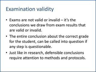 Examination validity
• Exams are not valid or invalid – it’s the
conclusions we draw from exam results that
are valid or invalid.
• The entire conclusion about the correct grade
for the student, can be called into question if
any step is questionable.
• Just like in research, defensible conclusions
require attention to methods and protocols.
 