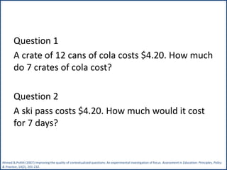 Question 1
A crate of 12 cans of cola costs $4.20. How much
do 7 crates of cola cost?
Question 2
A ski pass costs $4.20. How much would it cost
for 7 days?
Ahmed & Pollitt (2007) Improving the quality of contextualized questions: An experimental investigation of focus. Assessment in Education: Principles, Policy
& Practice, 14(2), 201-232.
 