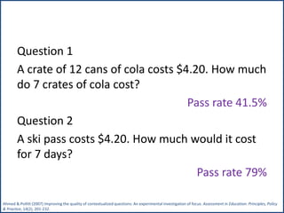 Question 1
A crate of 12 cans of cola costs $4.20. How much
do 7 crates of cola cost?
Pass rate 41.5%
Question 2
A ski pass costs $4.20. How much would it cost
for 7 days?
Pass rate 79%
Ahmed & Pollitt (2007) Improving the quality of contextualized questions: An experimental investigation of focus. Assessment in Education: Principles, Policy
& Practice, 14(2), 201-232.
 