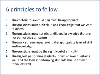 6 principles to follow
1. The content for examination must be appropriate
2. The questions must elicit skills and knowledge that we want
to assess
3. The questions must not elicit skills and knowledge that are
not part of the curriculum
4. The mark scheme must reward the appropriate level of skill
and knowledge
5. The questions must be the right level of difficulty
6. The highest performing students should answer questions
well and the lowest performing students should answer
them less well
 