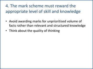 4. The mark scheme must reward the
appropriate level of skill and knowledge
• Avoid awarding marks for unprioritised volume of
facts rather than relevant and structured knowledge
• Think about the quality of thinking
 