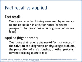 Fact recall vs applied
Fact recall:
Questions capable of being answered by reference
to one paragraph in a text or notes (or several
paragraphs for questions requiring recall of several
facts)
Applied (higher order)
Questions that require the use of facts or concepts,
the solution of a diagnostic or physiologic problem,
the perception of a relationship, or other process
beyond recalling discrete fact
Peitzman et al. (1990). Comparison of "fact-recall" with "higher-order" questions in multiple-choice examinations as predictors of clinical
performance of medical students. Academic Medicine, 65(9), S59-60.
 