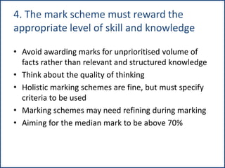 4. The mark scheme must reward the
appropriate level of skill and knowledge
• Avoid awarding marks for unprioritised volume of
facts rather than relevant and structured knowledge
• Think about the quality of thinking
• Holistic marking schemes are fine, but must specify
criteria to be used
• Marking schemes may need refining during marking
• Aiming for the median mark to be above 70%
 