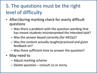 5. The questions must be the right
level of difficulty
• After/during marking check for overly difficult
questions
– Was there a problem with the question wording that
has meant students misinterpreted the intended task?
– Was the answer keyed correctly (for MCQs)?
– Was the content actually taught/practiced and given
feedback on?
– Was there sufficient time to answer the question?
• May need to
– Adjust marking scheme
– Delete question – consult Liz or Jenny
 
