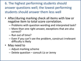 6. The highest performing students should
answer questions well; the lowest performing
students should answer them less well
• After/during marking check all items with low or
negative item to total score correlation.
– Problems with question wording and interpreted task?
– More than one right answer, exceptions that are also
correct?
– Run out of time?
– Even if you can’t see the problem, construct irrelevant
difficulty is likely
• May need to
– Adjust marking scheme
– Delete question – consult Liz or Jenny
 