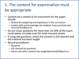 1. The content for examination must
be appropriate
• Content (as a whole) of all assessment for the paper
should:
– Reflect the weighting and importance in the curriculum
– Involve skills and knowledge the students have practiced and
received feedback on
• Do not reuse questions for more than 10-20% of the exam:
recall exams circulate even for total recovery exams
• If using old questions, check the content is still relevant and
the material has been taught
• Record procedures:
– blueprint
– LOs covered by questions
– where and when content was taught/practiced/fedback on
 