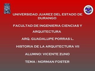 UNIVERSIDAD JUAREZ DEL ESTADO DE DURANGO  FACULTAD DE INGENIERIA CIENCIAS Y ARQUITECTURA   ARQ. GUADALUPE PORRAS L. HISTORIA DE LA ARQUITECTURA VII ALUMNO: VICENTE ZUNO  TEMA : NORMAN FOSTER   
