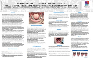PARADIGM SHIFT: THE NEW COMPREHENSIVE
ORAL-MOTOR/OROFACIAL MYOFUNCTIONAL EXAMINATION FOR SLPS
MICHELE L. NORMAN, PHD; GLADYS SMITH-KONYE, MS; W. FREDA WILSON, PHD; & MARC R. MOELLER, BA
Abstract
Speech-Language Pathologists conduct the oral-motor mechanism examination to
assess the structure, function, and sensation of the system as it relates to feeding
and swallowing disorders, articulation, dysarthria, voice disorders, and fluency
disorders. The current examination is considered to be comprehensive because it
views the present state of each structure at rest and in motion noting
inconsistencies in symmetry and expected range and strength of movement.
While the examination also considers respiratory support for speaking and
deglutition, it does not usually include evaluating the risks for obstructed airway.
Research has shown that children and adults with obstructed airway tend to
breathe with an open mouth which negatively effects the development of the facial
bony structures, inspiratory-expiratory cycle, and sleep cycles. Unfortunately,
these effects can manifest themselves as behavioral problems, learning
disabilities, as well as problems in speech, swallowing, and communication.
There is a need for speech-language pathologists to be able to recognize
discrepancies in the oral-motor structures that indicate signs of potential problems
beyond speech, swallowing, and communication that may impact these areas and
the ability for rehabilitation of the systems.
For example, if a child has a significant overbite, there may be other physiological
and respiratory issues to further evaluate. Also, chronic ear infections may
be related to jaw position. Finally, poor diadochokinetic rate may indicate
ankyloglossia or myofunctional disorders, not just a simple disorder of articulation.
Given the prevalence of malocclusions, open-mouth breathing, respiratory
disorders, such as asthma, and sleep disorders caused by both, speech-language
pathologists need to conduct a more comprehensive examination of the oral-
motor system and become versed in the area of oral myofunctional disorders. This
is already a common practice of clinicians around the world. Training in a more
inclusive and comprehensive examination will increase proper diagnosis and
treatment, as well as referral for appropriate care. To ensure consistency in care, a
more comprehensive oral-motor mechanism examination should become a part of
the standard education provided for speech-language pathologists in training and
in practice in the United States.
This study proposes to evaluate the current practices and protocols for oral
myofunctional and oral-motor mechanism examinations used by speech-language
pathologists and related fields to determine strengths and weakness in order to
develop a new more comprehensive tool to become the standard.
Background information
•Typical oral-motor mechanism examinations include assessing the
structures at rest and in motion to determine their symmetry, normality,
and function. While this includes a cursory look at the face, lips,
cheeks, jaw, teeth, tongue, palate, and velum, A more detailed in depth
assessment may reveal underlying deficits that cause orofacial
myofunctional disorders (ASHA, 1997). Examinations usually are
structurally-based or neurologically-based.
•Structurally-based examinations view each structure in isolation and
it’s ability to move or function as intended.
•Neurologically-based examinations assesses motor and sensory
function based on neural innervation. Cranial Nerves V, VII, IX, X, XI, &
XII are primarily targeted to assess head, neck, face, and oral-motor
muscular involved in speech and swallowing. Cranial nerves I, II, III, IV,
VI, & VIII assessed due to their supportive roles in sensation,
communication, and muscle movement.
•Both types of assessments are necessary for a comprehensive
examination of the oral-motor mechanism.
•We propose a paradigm shift from traditional oral-motor mechanism
examinations to include an exhausive orofacial myofunctional
examination in order to capture disorders that otherwise go undetected.
Tongue
•SLPs routinely check the structure, strength, and movement of the
tongue. While the tongue is thoroughly assessed, documentation
usually doesn’t indicate how it’s resting position in the oral cavity
effects overall respiration. Many make notation of chronic mouth
breathing, but do not indicate that there may be a link to obstructive
airway disorders or sleep disorders that should lead to the referral to
other professionals and a plan of orofacial myofunctional therapy
Frenulum
• Currently, when clinicians assess the structure of the tongue, they
make note of the general length of the lingual frenulum and its
adequacy; however, it’s not usually measured.
• Proper measurement can determine if ankyloglossia is present
which can cause issues in feeding, swallowing, and speech. The
Hazelbaker Assessment Tool for Lingual Frenulum Function
povides general guidelines that can assist in recognizing
deviations (Ballard, Auer, & Khoury, 2002). SLPs need to be able
to recognize the variations in shapes and sizes which should not
only trigger a referral to dental professionals, but should activate a
plan for orofacial myofunctional therapy.
• SLPs in Brazil are developing protocols that will be able to assist
in the assessment of lingual frenulums in infants and children that
includes the relationship to feeding issues (Martinelli, 2013;
Marchesan, 2014).
Tonsils
• Currently, SLPs examine the oral cavity and note the presence or
absence of tonsils since they, along with adenoids can become
inflamed and infected. Most SLPs in the USA are not trained how
to assess them if they are present. Tonsil size has been linked to
airway obstruction and sleep apnea.
• Using a Mallampati (1985) scoring system can provide clinicians
with a quick means of assessing them on a classification scale of I
– IV and making a diagnostic decision to refer to other
professionals as needed.
• Children who have Class IV are at higher risk and may be
diagnosed with sleep apnea, attention deficit disorder, and/or
respiratory disorders.
References
American Speech-Language-Hearing Association. (1997). Orofacial Myofunctional Disorders. Retrieved
from http://www.asha.org
Ballard, J.L., Auer, C.E., & Khoury, J.C. (2002). Ankyloglossia: Assessment, Incidence, and Effect of
Frenuloplasty on the Breastfeeding Dyad. Pediatrics, 110 (5) p. e63. DOI: 10.1542/peds.110.5.e63.
Marchesan, I. (2014) Lingual Frenulum Protocol. Academy of Orofacial Myofunctional Therapy.
Martinelli, R. (2013). Lingual Frenulum Protocol with Scores for Infants. Academy of Orofacial Myofunctional
Therapy.
Miraglia, B. (2014). Interceptive Orthodontic Techniques for Airway and Facial Development. NYU Study
Group of the AAPMD (3/27/14)
Wilson, R. (2008). Acumeridian Tooth Acumeridian Tooth--Organ Relationships --Organ Relationships [with
Autonomic/Neuropeptide Emotion correlations]. Retrieved from http://www.NaturalWorldHealing.com
Proposed Assessment
•Our proposal is to create a comprehensive examination that bridges oral-
motor mechanism and orofacial myofunctional assessments so speech-
language pathologists can consistently identify speech, swallowing, and
orofacial myofunctional disorders. Below are examples of some structures
that should be assessed more extensively and how they impact patient care.
These are just a few to consider:
Facial Profile
•SLPs examine the facial structures for overall symmetry across midline.
However, viewing the profile of the head is not a part of the routine
assessment.
•It has been determined that normal facial structures should develop
forward, downward, and wider (Miraglia, 2014). Abnormal growth can be an
indication of underdevelopment of the maxilla and or mandible which
changes dental occlusion, narrowing of sinuses, narrowing of orppharynx
and laryngopharynx, and decreased airway.
Dentition
•Currently, clinicians make note of the absence or presence of teeth, their
general condition, and occlusion.
•We propose that clinicians note which teeth have been extracted. Research
shows that each tooth correlates with specific organ functions, emotions,
and diseases (Wilson, 2008). Therefore, the extraction of certain teeth can
trigger the emergence of problems far beyond speech and swallowing
concerns.
Future Directions
• Create a comprehensive assessment that includes neurologically-
based and structurally-based procedures that allows for the extensive
examination of structures that may indicate underlying orofacial
myofunctional disorders that manifest themselves as sleep disorders
and/or behavior disorders
• Create curriculum that becomes the standard for teaching oral-motor
mechanism examination within speech-language pathology programs in
the USA. This has been done in other countries and found to be effective
for diagnosis and treatment.
• Create an assessment that can be used by a team of professionals to
assist with referral for orofacial myofunctional disorders
Learning Outcomes
Attendees will be able to:
1. Identify weakness in current practices for evaluating oral-facial structures,
functions, and sensation
2. Recognize signs of potential deficits caused by underlying oral myofunctional
disorders
3. Comprehensively assess oral-facial structures, functions, and sensation for
proper diagnosis, treatment, and/or referral
 