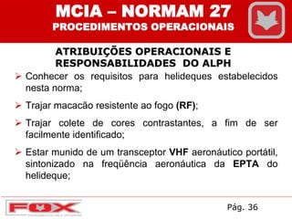 Conhecer os requisitos para helideques estabelecidos
nesta norma;
 Trajar macacão resistente ao fogo (RF);
 Trajar colete de cores contrastantes, a fim de ser
facilmente identificado;
 Estar munido de um transceptor VHF aeronáutico portátil,
sintonizado na freqüência aeronáutica da EPTA do
helideque;
ATRIBUIÇÕES OPERACIONAIS E
RESPONSABILIDADES DO ALPH
MCIA – NORMAM 27
PROCEDIMENTOS OPERACIONAIS
Pág. 36
 