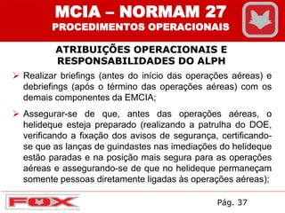 ATRIBUIÇÕES OPERACIONAIS E
RESPONSABILIDADES DO ALPH
MCIA – NORMAM 27
PROCEDIMENTOS OPERACIONAIS
 Realizar briefings (antes do início das operações aéreas) e
debriefings (após o término das operações aéreas) com os
demais componentes da EMCIA;
 Assegurar-se de que, antes das operações aéreas, o
helideque esteja preparado (realizando a patrulha do DOE,
verificando a fixação dos avisos de segurança, certificando-
se que as lanças de guindastes nas imediações do helideque
estão paradas e na posição mais segura para as operações
aéreas e assegurando-se de que no helideque permaneçam
somente pessoas diretamente ligadas às operações aéreas);
Pág. 37
 