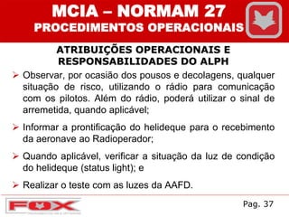 ATRIBUIÇÕES OPERACIONAIS E
RESPONSABILIDADES DO ALPH
MCIA – NORMAM 27
PROCEDIMENTOS OPERACIONAIS
 Observar, por ocasião dos pousos e decolagens, qualquer
situação de risco, utilizando o rádio para comunicação
com os pilotos. Além do rádio, poderá utilizar o sinal de
arremetida, quando aplicável;
 Informar a prontificação do helideque para o recebimento
da aeronave ao Radioperador;
 Quando aplicável, verificar a situação da luz de condição
do helideque (status light); e
 Realizar o teste com as luzes da AAFD.
Pag. 37
 