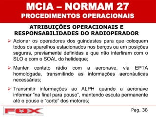 ATRIBUIÇÕES OPERACIONAIS E
RESPONSABILIDADES DO RADIOPERADOR
MCIA – NORMAM 27
PROCEDIMENTOS OPERACIONAIS
 Acionar os operadores dos guindastes para que coloquem
todos os aparelhos estacionados nos berços ou em posições
seguras, previamente definidas e que não interfiram com o
SLO e com o SOAL do helideque;
 Manter contato rádio com a aeronave, via EPTA
homologada, transmitindo as informações aeronáuticas
necessárias;
 Transmitir informações ao ALPH quando a aeronave
informar “na final para pouso”, mantendo escuta permanente
até o pouso e “corte” dos motores;
Pag. 38
 