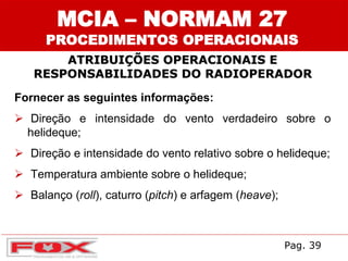 ATRIBUIÇÕES OPERACIONAIS E
RESPONSABILIDADES DO RADIOPERADOR
MCIA – NORMAM 27
PROCEDIMENTOS OPERACIONAIS
Fornecer as seguintes informações:
 Direção e intensidade do vento verdadeiro sobre o
helideque;
 Direção e intensidade do vento relativo sobre o helideque;
 Temperatura ambiente sobre o helideque;
 Balanço (roll), caturro (pitch) e arfagem (heave);
Pag. 39
 