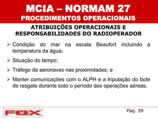 ATRIBUIÇÕES OPERACIONAIS E
RESPONSABILIDADES DO RADIOPERADOR
MCIA – NORMAM 27
PROCEDIMENTOS OPERACIONAIS
 Condição do mar na escala Beaufort incluindo a
temperatura da água;
 Situação do tempo;
 Tráfego de aeronaves nas proximidades; e
 Manter comunicações com o ALPH e a tripulação do bote
de resgate durante todo o período das operações aéreas.
Pag. 39
 