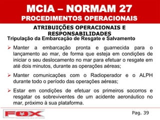 ATRIBUIÇÕES OPERACIONAIS E
RESPONSABILIDADES
MCIA – NORMAM 27
PROCEDIMENTOS OPERACIONAIS
Tripulação da Embarcação de Resgate e Salvamento
 Manter a embarcação pronta e guarnecida para o
lançamento ao mar, de forma que esteja em condições de
iniciar o seu deslocamento no mar para efetuar o resgate em
até dois minutos, durante as operações aéreas;
 Manter comunicações com o Radioperador e o ALPH
durante todo o período das operações aéreas;
 Estar em condições de efetuar os primeiros socorros e
resgatar os sobreviventes de um acidente aeronáutico no
mar, próximo à sua plataforma.
Pag. 39
 