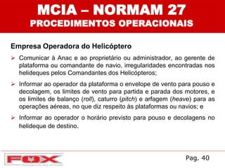 MCIA – NORMAM 27
PROCEDIMENTOS OPERACIONAIS
Empresa Operadora do Helicóptero
 Comunicar à Anac e ao proprietário ou administrador, ao gerente de
plataforma ou comandante de navio, irregularidades encontradas nos
helideques pelos Comandantes dos Helicópteros;
 Informar ao operador da plataforma o envelope de vento para pouso e
decolagem, os limites de vento para partida e parada dos motores, e
os limites de balanço (roll), caturro (pitch) e arfagem (heave) para as
operações aéreas, no que diz respeito às plataformas ou navios; e
 Informar ao operador o horário previsto para pouso e decolagens no
helideque de destino.
Pag. 40
 