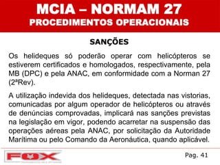MCIA – NORMAM 27
PROCEDIMENTOS OPERACIONAIS
SANÇÕES
Os helideques só poderão operar com helicópteros se
estiverem certificados e homologados, respectivamente, pela
MB (DPC) e pela ANAC, em conformidade com a Norman 27
(2ªRev).
A utilização indevida dos helideques, detectada nas vistorias,
comunicadas por algum operador de helicópteros ou através
de denúncias comprovadas, implicará nas sanções previstas
na legislação em vigor, podendo acarretar na suspensão das
operações aéreas pela ANAC, por solicitação da Autoridade
Marítima ou pelo Comando da Aeronáutica, quando aplicável.
Pag. 41
 